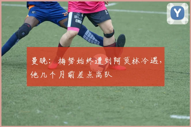 曼晚：梅努始终遭到阿莫林冷遇，他几个月前差点离队