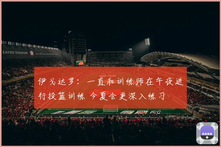 伊戈达罗：一直和训练师在午夜进行投篮训练 今夏会更深入练习
