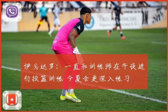 伊戈达罗：一直和训练师在午夜进行投篮训练 今夏会更深入练习
