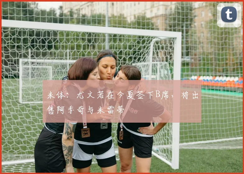 米体：尤文若在今夏签下B席，将出售阿季奇与米雷蒂