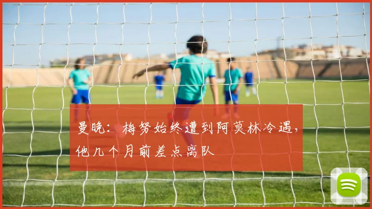 曼晚：梅努始终遭到阿莫林冷遇，他几个月前差点离队