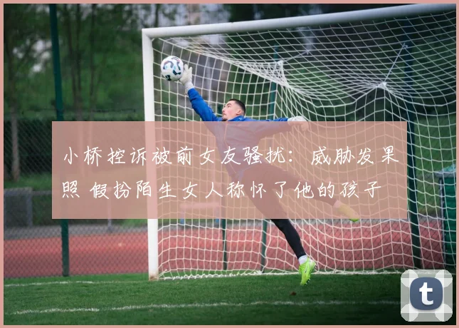 小桥控诉被前女友骚扰：威胁发果照 假扮陌生女人称怀了他的孩子